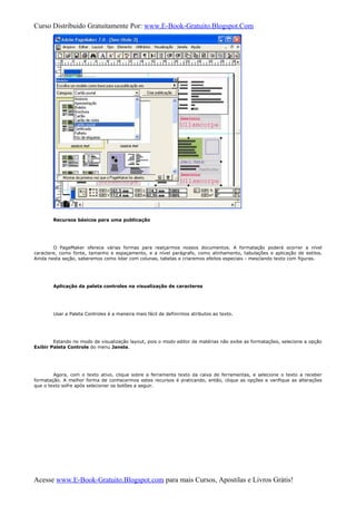 Curso Distribuido Gratuitamente Por: www.E-Book-Gratuito.Blogspot.Com
Recursos básicos para uma publicação
O PageMaker oferece várias formas para realçarmos nossos documentos. A formatação poderá ocorrer a nível
caractere, como fonte, tamanho e espaçamento, e a nível parágrafo, como alinhamento, tabulações e aplicação de estilos.
Ainda nesta seção, saberemos como lidar com colunas, tabelas e criaremos efeitos especiais - mesclando texto com figuras.
Aplicação da paleta controles na visualização de caracteres
Usar a Paleta Controles é a maneira mais fácil de definirmos atributos ao texto.
Estando no modo de visualização layout, pois o modo editor de matérias não exibe as formatações, selecione a opção
Exibir Paleta Controle do menu Janela.
Agora, com o texto ativo, clique sobre a ferramenta texto da caixa de ferramentas, e selecione o texto a receber
formatação. A melhor forma de conhecermos estes recursos é praticando, então, clique as opções e verifique as alterações
que o texto sofre após selecionar os botões a seguir.
Acesse www.E-Book-Gratuito.Blogspot.com para mais Cursos, Apostilas e Livros Grátis!
 