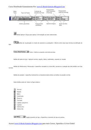 Curso Distribuido Gratuitamente Por: www.E-Book-Gratuito.Blogspot.Com
Botão Aplicar» Clique para aplicar a formatação ao texto selecionado.
Botões de visualização no modo de caractere ou parágrafo » Alterne entre essa duas formas de definição de
tipo.
Fonte » Define ou escolhe uma fonte de tipo.
Botões de estilo de tipo » Aplicam normal, negrito, itálico, sublinhado, vazando ou riscado.
Botões de Maiúsculas e Minúsculas » especifica versalete ou caixa alta, cancela-se a seleção dos dois botões com tipo
normal.
Botões de posição » especifica Subrescrito ou desselecionado ambos os botões na posição normal.
Estes botões pode ser vistos na figura abaixo:
Opção tamanho do tipo » Especifica o tamanho do tipo em pontos.
Acesse www.E-Book-Gratuito.Blogspot.com para mais Cursos, Apostilas e Livros Grátis!
 