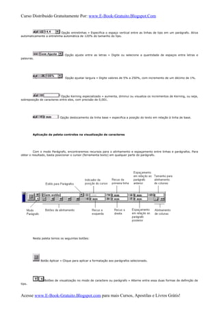 Curso Distribuido Gratuitamente Por: www.E-Book-Gratuito.Blogspot.Com
Opção entrelinhas » Especifica o espaço vertical entre as linhas de tipo em um parágrafo. Ativa
automaticamente a entrelinha automática de 120% do tamanho do tipo.
Opção ajuste entre as letras » Digite ou selecione a quantidade de espaços entre letras e
palavras.
Opção ajustar largura » Digite valores de 5% a 250%, com incremento de um décimo de 1%.
Opção Kerning especializado » aumenta, diminui ou visualiza os incrementos de Kerning, ou seja,
sobreposição de caracteres entre eles, com precisão de 0,001.
Opção deslocamento da linha base » especifica a posição do texto em relação à linha de base.
Aplicação da paleta controles na visualização de caracteres
Com o modo Parágrafo, encontraremos recursos para o alinhamento e espaçamento entre linhas e parágrafos. Para
obter o resultado, basta posicionar o cursor (ferramenta texto) em qualquer parte do parágrafo.
Nesta paleta temos os seguintes botões:
Botão Aplicar » Clique para aplicar a formatação aos parágrafos selecionado.
Botões de visualização no modo de caractere ou parágrafo » Alterne entre essa duas formas de definição de
tipo.
Acesse www.E-Book-Gratuito.Blogspot.com para mais Cursos, Apostilas e Livros Grátis!
 