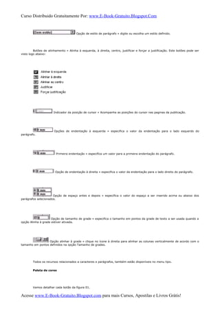 Curso Distribuido Gratuitamente Por: www.E-Book-Gratuito.Blogspot.Com
Opção de estilo de parágrafo » digite ou escolha um estilo definido.
Botões de alinhamento » Alinha à esquerda, à direita, centro, justificar e forçar a justificação. Este botões pode ser
visto logo abaixo:
Indicador da posição de cursor » Acompanha as posições do cursor nas paginas da publicação.
Opções de endentação à esquerda » especifica o valor da endentação para o lado esquerdo do
parágrafo.
Primeira endentação » especifica um valor para a primeira endentação do parágrafo.
Opção de endentação à direita » especifica o valor da endentação para o lado direito do parágrafo.
Opção de espaço antes e depois » especifica o valor do espaço a ser inserido acima ou abaixo dos
parágrafos selecionados.
Opção de tamanho de grade » especifica o tamanho em pontos da grade de texto a ser usada quando a
opção Alinha à grade estiver ativada.
Opção alinhar à grade » clique no ícone à direita para alinhar as colunas verticalmente de acordo com o
tamanho em pontos definidos na opção Tamanho de grades.
Todos os recursos relacionados a caracteres e parágrafos, também estão disponíveis no menu tipo.
Paleta de cores
Vamos detalhar cada botão da figura 01.
Acesse www.E-Book-Gratuito.Blogspot.com para mais Cursos, Apostilas e Livros Grátis!
 