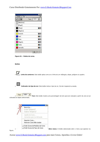 Curso Distribuido Gratuitamente Por: www.E-Book-Gratuito.Blogspot.Com
Figura 01 – Paleta de cores.
Botões
» Linha de contorno: Este botão aplica uma cor a linha de um retângulo, elipse, polígono ou quadro.
» Indicador do tipo de cor: Este botão indica o tipo da cor. Se ela é especial ou escala.
» Tom: Este botão mostra uma porcentagem de tom para ser colocado a partir de uma cor já
colocada ao objeto selecionado.
» Abre menu: O botão selecionado abre o menu que aparece na
figura.
Acesse www.E-Book-Gratuito.Blogspot.com para mais Cursos, Apostilas e Livros Grátis!
 