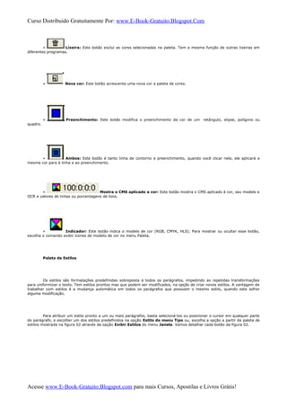 Curso Distribuido Gratuitamente Por: www.E-Book-Gratuito.Blogspot.Com
» Lixeira: Este botão exclui as cores selecionadas na paleta. Tem a mesma função de outras lixeiras em
diferentes programas.
» Nova cor: Este botão acrescenta uma nova cor a paleta de cores.
» Preenchimento: Este botão modifica o preenchimento da cor de um retângulo, elipse, polígono ou
quadro.
» Ambos: Este botão é tanto linha de contorno e preenchimento, quando você clicar nele, ele aplicará a
mesma cor para à linha e ao preenchimento.
» Mostra o CMS aplicado a cor: Este botão mostra o CMS aplicado à cor, seu modelo e
OCR e valores de tintas ou porcentagens de tons.
» Indicador: Este botão indica o modelo de cor (RGB, CMYK, HLS). Para mostrar ou ocultar esse botão,
escolha o comando exibir ícones de modelo de cor no menu Paleta.
Paleta de Estilos
Os estilos são formatações predefinidas sobreposta à todos os parágrafos, impedindo as repetidas transformações
para uniformizar o texto. Tem estilos prontos mas que podem ser modificados, na opção de criar novos estilos. A vantagem de
trabalhar com estilos é a mudança automática em todos os parágrafos que possuem o mesmo estilo, quando este sofrer
alguma modificação.
Para atribuir um estilo pronto a um ou mais parágrafos, basta selecioná-los ou posicionar o cursor em qualquer parte
do parágrafo, e escolher um dos estilos predefinidos na opção Estilo do menu Tipo ou, escolha a opção a partir da paleta de
estilos mostrada na figura 02 através da opção Exibir Estilos do menu Janela. Vamos detalhar cada botão da figura 02.
Acesse www.E-Book-Gratuito.Blogspot.com para mais Cursos, Apostilas e Livros Grátis!
 
