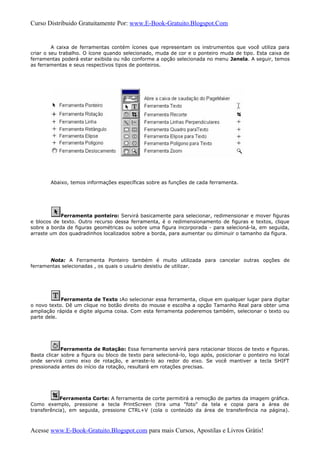 Curso Distribuido Gratuitamente Por: www.E-Book-Gratuito.Blogspot.Com
A caixa de ferramentas contém ícones que representam os instrumentos que você utiliza para
criar o seu trabalho. O ícone quando selecionado, muda de cor e o ponteiro muda de tipo. Esta caixa de
ferramentas poderá estar exibida ou não conforme a opção selecionada no menu Janela. A seguir, temos
as ferramentas e seus respectivos tipos de ponteiros.
Abaixo, temos informações específicas sobre as funções de cada ferramenta.
Ferramenta ponteiro: Servirá basicamente para selecionar, redimensionar e mover figuras
e blocos de texto. Outro recurso dessa ferramenta, é o redimensionamento de figuras e textos, clique
sobre a borda de figuras geométricas ou sobre uma figura incorporada - para selecioná-la, em seguida,
arraste um dos quadradinhos localizados sobre a borda, para aumentar ou diminuir o tamanho da figura.
Nota: A Ferramenta Ponteiro também é muito utilizada para cancelar outras opções de
ferramentas selecionadas , os quais o usuário desistiu de utilizar.
Ferramenta de Texto :Ao selecionar essa ferramenta, clique em qualquer lugar para digitar
o novo texto. Dê um clique no botão direito do mouse e escolha a opção Tamanho Real para obter uma
ampliação rápida e digite alguma coisa. Com esta ferramenta poderemos também, selecionar o texto ou
parte dele.
Ferramenta de Rotação: Essa ferramenta servirá para rotacionar blocos de texto e figuras.
Basta clicar sobre a figura ou bloco de texto para selecioná-lo, logo após, posicionar o ponteiro no local
onde servirá como eixo de rotação, e arraste-lo ao redor do eixo. Se você mantiver a tecla SHIFT
pressionada antes do início da rotação, resultará em rotações precisas.
Ferramenta Corte: A ferramenta de corte permitirá a remoção de partes da imagem gráfica.
Como exemplo, pressione a tecla PrintScreen (tira uma "foto" da tela e copia para a área de
transferência), em seguida, pressione CTRL+V (cola o conteúdo da área de transferência na página).
Acesse www.E-Book-Gratuito.Blogspot.com para mais Cursos, Apostilas e Livros Grátis!
 