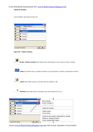 Curso Distribuido Gratuitamente Por: www.E-Book-Gratuito.Blogspot.Com
Paleta de camadas
Vamos detalhar cada botão da figura 03.
Figura 03 – Paleta camadas.
» Oculta / Mostra camada: Este botão quando selecionado ou não mostra e oculta a camada.
» Lápis: Este botão indica a camada de destino em que aparecerá o próximo componente de textos.
» Chave: Este botão indica se a camada pode ser editada ou não.
» Pontinho: Este botão indica a camada do que esta atualmente em uso.
Acesse www.E-Book-Gratuito.Blogspot.com para mais Cursos, Apostilas e Livros Grátis!
 