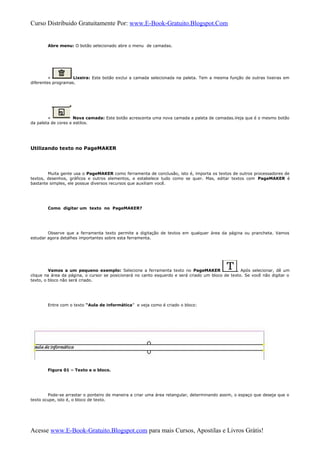 Curso Distribuido Gratuitamente Por: www.E-Book-Gratuito.Blogspot.Com
Abre menu: O botão selecionado abre o menu de camadas.
» Lixeira: Este botão exclui a camada selecionada na paleta. Tem a mesma função de outras lixeiras em
diferentes programas.
» Nova camada: Este botão acrescenta uma nova camada a paleta de camadas.Veja que é o mesmo botão
da paleta de cores e estilos.
Utilizando texto no PageMAKER
Muita gente usa o PageMAKER como ferramenta de conclusão, isto é, importa os textos de outros processadores de
textos, desenhos, gráficos e outros elementos, e estabelece tudo como se quer. Mas, editar textos com PageMAKER é
bastante simples, ele possue diversos recursos que auxiliam você.
Como digitar um texto no PageMAKER?
Observe que a ferramenta texto permite a digitação de textos em qualquer área da página ou prancheta. Vamos
estudar agora detalhes importantes sobre esta ferramenta.
Vamos a um pequeno exemplo: Selecione a ferramenta texto no PageMAKER . Após selecionar, dê um
clique na área da página, o cursor se posicionará no canto esquerdo e será criado um bloco de texto. Se você não digitar o
texto, o bloco não será criado.
Entre com o texto “Aula de informática” e veja como é criado o bloco:
Figura 01 – Texto e o bloco.
Pode-se arrastar o ponteiro de maneira a criar uma área retangular, determinando assim, o espaço que deseja que o
texto ocupe, isto é, o bloco de texto.
Acesse www.E-Book-Gratuito.Blogspot.com para mais Cursos, Apostilas e Livros Grátis!
 