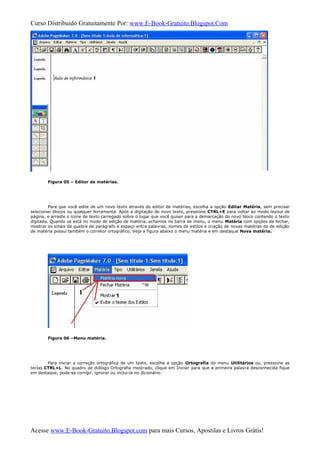 Curso Distribuido Gratuitamente Por: www.E-Book-Gratuito.Blogspot.Com
Figura 05 – Editor de matérias.
Para que você edite de um novo texto através do editor de matérias, escolha a opção Editar Matéria, sem precisar
selecionar blocos ou qualquer ferramenta. Após a digitação do novo texto, pressione CTRL+E para voltar ao modo layout de
página, e arraste o ícone de texto carregado sobre o lugar que você quiser para a demarcação do novo bloco contendo o texto
digitado. Quando se está no modo de edição de matéria, achamos na barra de menu, o menu Matéria com opções de fechar,
mostrar os sinais de quebra de parágrafo e espaço entre palavras, nomes de estilos e criação de novas matérias do de edição
de matéria possui também o corretor ortográfico. Veja a figura abaixo o menu matéria e em destaque Nova matéria.
Figura 06 –Menu matéria.
Para iniciar a correção ortográfica de um texto, escolha a opção Ortografia do menu Utilitários ou, pressione as
teclas CTRL+L. No quadro de diálogo Ortografia mostrado, clique em Iniciar para que a primeira palavra desconhecida fique
em destaque, pode-se corrigir, ignorar ou inclui-la no dicionário.
Acesse www.E-Book-Gratuito.Blogspot.com para mais Cursos, Apostilas e Livros Grátis!
 