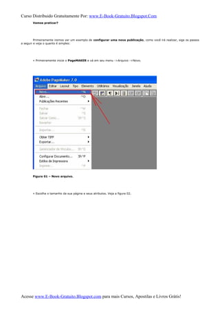 Curso Distribuido Gratuitamente Por: www.E-Book-Gratuito.Blogspot.Com
Vamos praticar?
Primeiramente iremos ver um exemplo de configurar uma nova publicação, como você irá realizar, siga os passos
a seguir e veja o quanto é simples:
» Primeiramente inicie o PageMAKER e vá em seu menu ->Arquivo ->Novo.
Figura 01 – Novo arquivo.
» Escolha o tamanho da sua página e seus atributos. Veja a figura 02.
Acesse www.E-Book-Gratuito.Blogspot.com para mais Cursos, Apostilas e Livros Grátis!
 