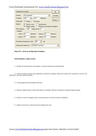 Curso Distribuido Gratuitamente Por: www.E-Book-Gratuito.Blogspot.Com
Figura 02 – Caixa de configuração da página.
Vamos detalhar a figura acima:
1 – Escolha um formato para a sua página, no nosso exemplo será personalizado.
2 – Utilize as caixas de texto para especificar o tamanho da página. Veja que na figura 02 o tamanho é 210 por 210
milímetros, use esse mesmo tamanho.
3 – A nossa página terá orientação horizontal.
4 – Marque a opção Frente e verso (para definir as margens internas e externas) e também páginas duplas.
5 – Escolha o número de páginas que o documento terá no nosso caso será 10 páginas.
6 – Observe como ficou o documento que acabamos de criar.
Acesse www.E-Book-Gratuito.Blogspot.com para mais Cursos, Apostilas e Livros Grátis!
 