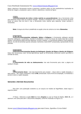 Curso Distribuido Gratuitamente Por: www.E-Book-Gratuito.Blogspot.Com
Agora, selecione a ferramenta recorte e posicione o ponteiro sobre um dos quadradinhos localizados na
borda da imagem, arrastando-o para o interior, obteremos o recorte da figura.
Ferramenta de Linha e Linha restrita ou perpendiculares: Use a ferramenta Linha
para desenhar linhas retas em qualquer direção , clicando e arrastando com o cursor do mouse do ponto
inicial ao ponto final da linha e use a ferramenta Linha restrita para desenhar linhas verticais e
horizontais.
Nota: A largura da linha é predefinida na opção Linha de contorno do menu Elementos.
Ferramentas retângulo, Eplise e Polígono: A ferramenta retângulo permite
desenhar retângulos e quadrados, clicando e arrastando o cursor do mouse da aresta base ate a aresta
oposta. A ferramenta elipse permite desenhar círculos e elipses, e a ferramenta polígono criará polígonos
básicos. As três ferramentas quando utilizadas mantendo a tecla SHIFT pressionada, apresentarão formas
precisas.
Ferramentas Quadro de Retângulo, Quadro de Elipse e Quatro de Polígono:
Estas três ferramentas criam formas geométricas iguais as ferramentas anteriores, porém permitem a
entrada de texto.
Ferramenta de mão ou deslocamento: Use esta ferramenta para rolar a página em
qualquer direção.
Ferramenta Zoom - Use essa ferramenta para ampliar - clique sobre a região desejada, e
para reduzir - dê o clique mantendo a tecla CTRL pressionada. Outra forma de ampliação, é arrastando o
ponteiro sobre a região desejada.
Salvando e Abrindo Documentos
Para abrir uma publicação existente ou um arquivo de modelo do PagerMaker, basta seguir o
seguinte passo:
1º Passo : Selecione a opção Abrir do menu Arquivo ou usar as Teclas de Atalho: Ctrl+ O , e ir
aparecer uma caixa para abrir o documento desejado, conforme mostrado na Figura 2.0.
Acesse www.E-Book-Gratuito.Blogspot.com para mais Cursos, Apostilas e Livros Grátis!
 
