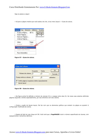 Curso Distribuido Gratuitamente Por: www.E-Book-Gratuito.Blogspot.Com
Siga os passos a seguir:
» Vá para a página mestre que você acabou de criar, vá ao menu layout -> Guias de coluna.
Figura 07 – Guias de coluna.
Figura 08 – Guias de coluna.
» Na figura acima foi definido o número de colunas (3) e o espaço entre elas (5). No nosso caso estamos definindo
páginas esquerda e direita separadamente, por isso entramos com dois valores.
» Existe a opção de Ajusta layout. Ela faz com que os elementos gráficos que existem na página se ajustem à
configuração modificada da coluna.
» Depois de feito ter isso clique em OK. Você verá que o PageMAKER criará o número especificado de colunas, com
espaçamentos e tamanhos idênticos.
Acesse www.E-Book-Gratuito.Blogspot.com para mais Cursos, Apostilas e Livros Grátis!
 
