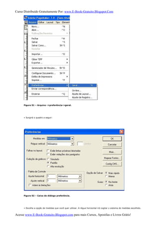 Curso Distribuido Gratuitamente Por: www.E-Book-Gratuito.Blogspot.Com
Figura 01 – Arquivo ->preferência->geral.
» Surgirá o quadro a seguir:
Figura 02 – Caixa de diálogo preferência.
» Escolha a opção de medidas que você quer utilizar. A régua horizontal irá cogitar o sistema de medidas escolhido.
Acesse www.E-Book-Gratuito.Blogspot.com para mais Cursos, Apostilas e Livros Grátis!
 