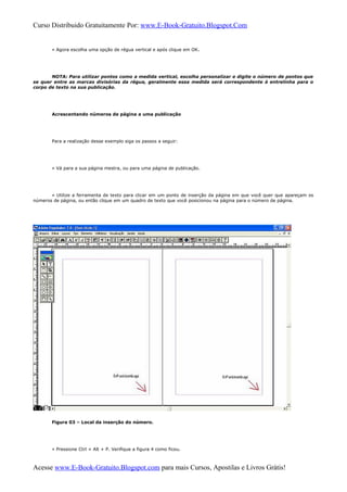 Curso Distribuido Gratuitamente Por: www.E-Book-Gratuito.Blogspot.Com
» Agora escolha uma opção de régua vertical e após clique em OK.
NOTA: Para utilizar pontos como a medida vertical, escolha personalizar e digite o número de pontos que
se quer entre as marcas divisórias da régua, geralmente essa medida será correspondente à entrelinha para o
corpo de texto na sua publicação.
Acrescentando números de página a uma publicação
Para a realização desse exemplo siga os passos a seguir:
» Vá para a sua página mestra, ou para uma página de publicação.
» Utilize a ferramenta de texto para clicar em um ponto de inserção da página em que você quer que apareçam os
números de página, ou então clique em um quadro de texto que você posicionou na página para o número de página.
Figura 03 – Local da inserção do número.
» Pressione Ctrl + Alt + P. Verifique a figura 4 como ficou.
Acesse www.E-Book-Gratuito.Blogspot.com para mais Cursos, Apostilas e Livros Grátis!
 