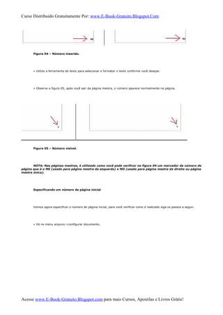 Curso Distribuido Gratuitamente Por: www.E-Book-Gratuito.Blogspot.Com
Figura 04 – Número inserido.
» Utilize a ferramenta de texto para selecionar e formatar o texto conforme você desejar.
» Observe a figura 05, após você sair da página mestra, o número aparece normalmente na página.
Figura 05 – Número visível.
NOTA: Nas páginas mestras, é utilizado como você pode verificar na figura 04 um marcador de número de
página que é o ME (usado para página mestra da esquerda) e MD (usado para página mestra da direita ou página
mestra única).
Especificando um número de página inicial
Iremos agora especificar o número de página inicial, para você verificar como é realizado siga os passos a seguir.
» Vá no menu arquivo->configurar documento.
Acesse www.E-Book-Gratuito.Blogspot.com para mais Cursos, Apostilas e Livros Grátis!
 