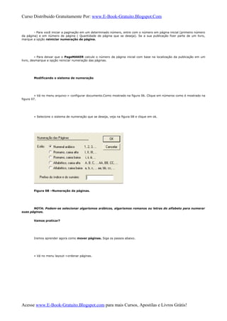 Curso Distribuido Gratuitamente Por: www.E-Book-Gratuito.Blogspot.Com
- Para você iniciar a paginação em um determinado número, entre com o número em página inicial (primeiro número
da página) e em número de página ( Quantidade de página que se deseja). Se a sua publicação fizer parte de um livro,
marque a opção reiniciar numeração de página.
- Para deixar que o PageMAKER calcule o número da página inicial com base na localização da publicação em um
livro, desmarque a opção reiniciar numeração das páginas.
Modificando o sistema de numeração
» Vá no menu arquivo-> configurar documento.Como mostrado na figura 06. Clique em números como é mostrado na
figura 07.
» Selecione o sistema de numeração que se deseja, veja na figura 08 e clique em ok.
Figura 08 –Numeração da páginas.
NOTA: Podem-se selecionar algarismos arábicos, algarismos romanos ou letras do alfabeto para numerar
suas páginas.
Vamos praticar?
Iremos aprender agora como mover páginas. Siga os passos abaixo.
» Vá no menu layout->ordenar páginas.
Acesse www.E-Book-Gratuito.Blogspot.com para mais Cursos, Apostilas e Livros Grátis!
 