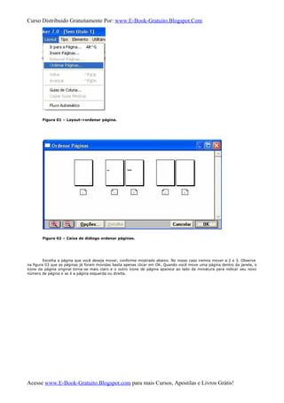 Curso Distribuido Gratuitamente Por: www.E-Book-Gratuito.Blogspot.Com
Figura 01 – Layout->ordenar página.
Figura 02 – Caixa de diálogo ordenar páginas.
Escolha a página que você deseja mover, conforme mostrado abaixo. No nosso caso iremos mover a 2 e 3. Observe
na figura 03 que as páginas já foram movidas basta apenas clicar em OK. Quando você move uma página dentro da janela, o
ícone da página original torna-se mais claro e o outro ícone de página aparece ao lado da miniatura para indicar seu novo
número de página e se é a página esquerda ou direita.
Acesse www.E-Book-Gratuito.Blogspot.com para mais Cursos, Apostilas e Livros Grátis!
 