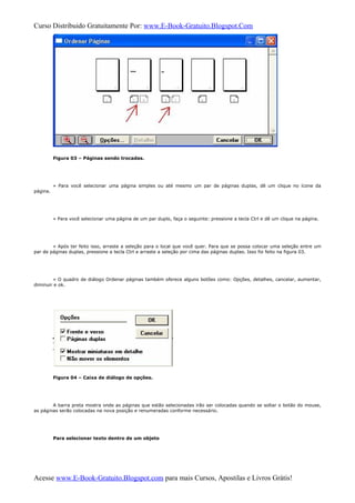 Curso Distribuido Gratuitamente Por: www.E-Book-Gratuito.Blogspot.Com
Figura 03 – Páginas sendo trocadas.
» Para você selecionar uma página simples ou até mesmo um par de páginas duplas, dê um clique no ícone da
página.
» Para você selecionar uma página de um par duplo, faça o seguinte: pressione a tecla Ctrl e dê um clique na página.
» Após ter feito isso, arraste a seleção para o local que você quer. Para que se possa colocar uma seleção entre um
par de páginas duplas, pressione a tecla Ctrl e arraste a seleção por cima das páginas duplas. Isso foi feito na figura 03.
» O quadro de diálogo Ordenar páginas também oferece alguns botões como: Opções, detalhes, cancelar, aumentar,
diminuir e ok.
Figura 04 – Caixa de diálogo de opções.
A barra preta mostra onde as páginas que estão selecionadas irão ser colocadas quando se soltar o botão do mouse,
as páginas serão colocadas na nova posição e renumeradas conforme necessário.
Para selecionar texto dentro de um objeto
Acesse www.E-Book-Gratuito.Blogspot.com para mais Cursos, Apostilas e Livros Grátis!
 