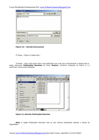Curso Distribuido Gratuitamente Por: www.E-Book-Gratuito.Blogspot.Com
Figura 2.0 – Abrindo Documentos
2º Passo : Clique no botão abrir .
3º Passo : Caso você queira abrir uma publicação que você usou recentemente e deseja abri-lo,
basta selecionar Publicações Recentes do menu Arquivo, conforme mostrado na Figura 2.1 e
selecionar o documento desejado.
Figura 2.1-Abrindo Publicações Recentes
Nota: A opção Publicações Recentes lista as oito ultimas publicações abertas e salvas do
PagerMaker.
Acesse www.E-Book-Gratuito.Blogspot.com para mais Cursos, Apostilas e Livros Grátis!
 