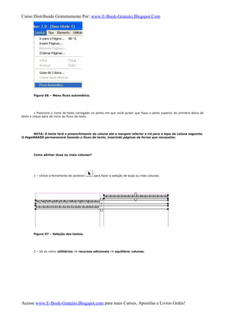 Curso Distribuido Gratuitamente Por: www.E-Book-Gratuito.Blogspot.Com
Figura 06 – Menu fluxo automático.
» Posicione o ícone de texto carregado no ponto em que você quiser que fique a parte superior do primeiro bloco de
texto e clique para dá inicio ao fluxo de texto.
NOTA: O texto fará o preenchimento da coluna até a margem inferior e irá para o topo da coluna seguinte.
O PageMAKER permanecerá fazendo o fluxo de texto, inserindo páginas da forma que necessitar.
Como alinhar duas ou mais colunas?
1 – Utilize a ferramenta de ponteiro para fazer a seleção de duas ou mais colunas.
Figura 07 – Seleção dos textos.
2 – Vá ao menu utilitários -> recursos adicionais -> equilibrar colunas.
Acesse www.E-Book-Gratuito.Blogspot.com para mais Cursos, Apostilas e Livros Grátis!
 
