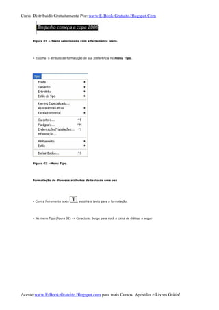Curso Distribuido Gratuitamente Por: www.E-Book-Gratuito.Blogspot.Com
Figura 01 – Texto selecionado com a ferramenta texto.
» Escolha o atributo de formatação de sua preferência no menu Tipo.
Figura 02 –Menu Tipo.
Formatação de diversos atributos de texto de uma vez
» Com a ferramenta texto , escolha o texto para a formatação.
» No menu Tipo (figura 02) -> Caractere. Surge para você a caixa de diálogo a seguir:
Acesse www.E-Book-Gratuito.Blogspot.com para mais Cursos, Apostilas e Livros Grátis!
 