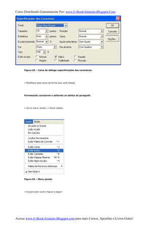 Curso Distribuido Gratuitamente Por: www.E-Book-Gratuito.Blogspot.Com
Figura 03 – Caixa de diálogo especificações dos caracteres.
» Modifique essa caixa da forma que você deseja.
Formatando caracteres e editando os estilos de parágrafo
» Vá no menu Janela -> Exibir estilos.
Figura 04 – Menu janela.
» Surgira para você a figura a seguir:
Acesse www.E-Book-Gratuito.Blogspot.com para mais Cursos, Apostilas e Livros Grátis!
 
