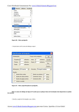 Curso Distribuido Gratuitamente Por: www.E-Book-Gratuito.Blogspot.Com
Figura 06 – Menu parágrafo.
» Surgirá para você a caixa de diálogo a seguir:
Figura 07 – Menu especificações do parágrafo.
Nota: A caixa de diálogo da figura 07 aceita que se aplique itens de formatação não disponíveis na paleta
de controle.
» Escolha a opção de formatação a seu critério.
Acesse www.E-Book-Gratuito.Blogspot.com para mais Cursos, Apostilas e Livros Grátis!
 
