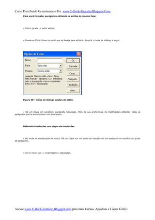 Curso Distribuido Gratuitamente Por: www.E-Book-Gratuito.Blogspot.Com
Para você formatar parágrafos editando os estilos do mesmo faça:
» Vá em janela -> exibir estilos.
» Pressione Ctrl e clique no estilo que se deseja para edita-lo. Surgirá a caixa de diálogo a seguir:
Figura 08 – Caixa de diálogo opções de estilo.
» Dê um clique em caractere, parágrafo, tabulação, hífen de sua preferência. As modificações afetarão todos os
parágrafos que se encontrarem com esse estilo.
Definindo tabulações com régua de tabulações
» No modo de visualização de layout. Dê um clique em um ponto de inserção em um parágrafo ou escolha um grupo
de parágrafos.
» Vá no menu tipo -> endentações / tabulações.
Acesse www.E-Book-Gratuito.Blogspot.com para mais Cursos, Apostilas e Livros Grátis!
 