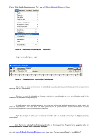 Curso Distribuido Gratuitamente Por: www.E-Book-Gratuito.Blogspot.Com
Figura 08 – Menu tipo -> endentações / tabulações.
» Surgirá para você a figura a seguir:
Figura 09 – Caixa de diálogo endentações / tabulações.
» Dê um clique no ícone de alinhamento de tabulação (à esquerda , à direita, centralizada , decimal) para a primeira
tabulação que você queira definir.
» Clique em um ponto de tabulação na régua para posicionar a nova tabulação ou mover uma tabulação que já exista
arrastando seu marcador ao longo da régua.
» Se você desejar que a tabulação apresente uma linha guia, selecione a tabulação e escolha uma opção a partir da
caixa de preenchimento, para você fazer um estilo personalizado de preenchimento, escolha Personalizada na caixa
preenchimento e digite um preenchimento de dois caracteres.
» Agora dê um clique em aplicar para visualizar as alterações feitas no seu texto e após clique em OK para aceitar as
modificações.
Nota: A primeira tabulação definida apagará todas as demais padrões. As posteriores apagarão todas as
tabulações padrão situadas entre tabulações definidas.
Acesse www.E-Book-Gratuito.Blogspot.com para mais Cursos, Apostilas e Livros Grátis!
 