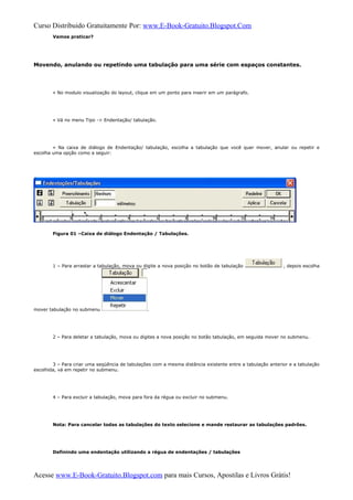 Curso Distribuido Gratuitamente Por: www.E-Book-Gratuito.Blogspot.Com
Vamos praticar?
Movendo, anulando ou repetindo uma tabulação para uma série com espaços constantes.
» No modulo visualização do layout, clique em um ponto para inserir em um parágrafo.
» Vá no menu Tipo -> Endentação/ tabulação.
» Na caixa de diálogo de Endentação/ tabulação, escolha a tabulação que você quer mover, anular ou repetir e
escolha uma opção como a seguir:
Figura 01 –Caixa de diálogo Endentação / Tabulações.
1 – Para arrastar a tabulação, mova ou digite a nova posição no botão de tabulação , depois escolha
mover tabulação no submenu .
2 – Para deletar a tabulação, mova ou digites a nova posição no botão tabulação, em seguida mover no submenu.
3 – Para criar uma seqüência de tabulações com a mesma distância existente entre a tabulação anterior e a tabulação
escolhida, vá em repetir no submenu.
4 – Para excluir a tabulação, mova para fora da régua ou excluir no submenu.
Nota: Para cancelar todas as tabulações do texto selecione e mande restaurar as tabulações padrões.
Definindo uma endentação utilizando a régua de endentações / tabulações
Acesse www.E-Book-Gratuito.Blogspot.com para mais Cursos, Apostilas e Livros Grátis!
 