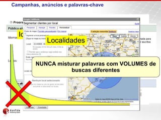 Campanhas, anúncios e palavras-chave


                 Campanhas
  Idiomas     Período e Horários
      Orçamento
          Localidades
  Anúncios (1)
   Anúncios        Anúncios (2)
                    Anúncios       Anúncios (3)
                                    Anúncios



           NUNCA Palavra-chave
 Palavra-chave
                 misturar palavras com VOLUMES de
                                 Palavra-chave
                        buscas diferentes
 Palavra-chave   Palavra-chave    Palavra-chave


 Palavra-chave   Palavra-chave    Palavra-chave
 