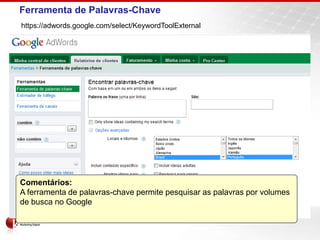 Ferramenta de Palavras-Chave
https://adwords.google.com/select/KeywordToolExternal




Comentários:
A ferramenta de palavras-chave permite pesquisar as palavras por volumes
de busca no Google
 
