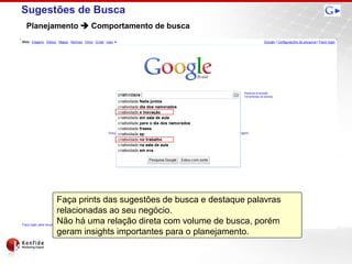 Sugestões de Busca
Planejamento  Comportamento de busca




      Faça prints das sugestões de busca e destaque palavras
      relacionadas ao seu negócio.
      Não há uma relação direta com volume de busca, porém
      geram insights importantes para o planejamento.
 