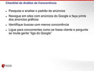 Checklist de Análise da Concorrência

   Pesquise e analise o padrão de anúncios
   Navegue em sites com anúncios do Google e faça prints
    dos anúncios gráficos
   Identifique buscas com menos concorrência
   Ligue para concorrentes como se fosse cliente e pergunte
    se muita gente “liga do Google”
 