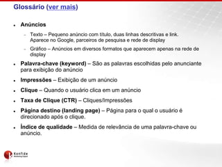 Glossário (ver mais)

   Anúncios
       Texto – Pequeno anúncio com título, duas linhas descritivas e link.
       Aparece no Google, parceiros de pesquisa e rede de display
       Gráfico – Anúncios em diversos formatos que aparecem apenas na rede de
       display
   Palavra-chave (keyword) – São as palavras escolhidas pelo anunciante
    para exibição do anúncio
   Impressões – Exibição de um anúncio
   Clique – Quando o usuário clica em um anúncio
   Taxa de Clique (CTR) – Cliques/Impressões
   Página destino (landing page) – Página para o qual o usuário é
    direcionado após o clique.
   Índice de qualidade – Medida de relevância de uma palavra-chave ou
    anúncio.
 
