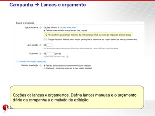 Campanha  Lances e orçamento




 Opções de lances e orçamentos. Defina lances manuais e o orçamento
 diário da campanha e o método de exibição
 