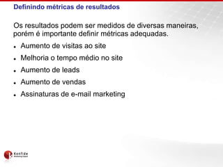 Definindo métricas de resultados

Os resultados podem ser medidos de diversas maneiras,
porém é importante definir métricas adequadas.
   Aumento de visitas ao site
   Melhoria o tempo médio no site
   Aumento de leads
   Aumento de vendas
   Assinaturas de e-mail marketing
 