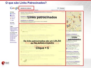 O que são Links Patrocinados?




               Links patrocinados




                                                      Links
                                                  patrocinados
            Os links patrocinados são um LEILÃO
             Resultados Orgânicos
                   de PALAVRAS-CHAVES
                     (Gratuitos)
                      Clique = $
 