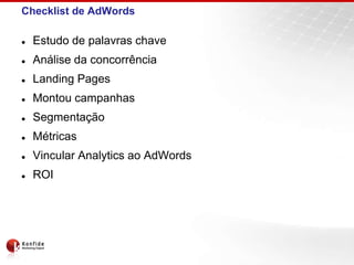 Checklist de AdWords

   Estudo de palavras chave
   Análise da concorrência
   Landing Pages
   Montou campanhas
   Segmentação
   Métricas
   Vincular Analytics ao AdWords
   ROI
 