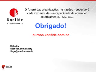 O futuro das organizações - e nações - dependerá
              cada vez mais de sua capacidade de aprender
                        coletivamente. Peter Senge


                       Obrigado!
                   cursos.konfide.com.br


@dkadry
facebook.com/dkadry
diego@konfide.com.br
 