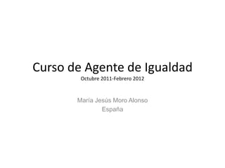 Curso de Agente de Igualdad
        Octubre 2011-Febrero 2012


       María Jesús Moro Alonso
               España
 