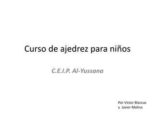 Curso de ajedrez para niños
C.E.I.P. Al-Yussana
Por Víctor Blancas
y Javier Molina
 