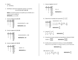 1) Algebra                                                       5. Calcule el mcd de
   a) Aritmética
                                                                      10 21 27 2
1. Identifique cuales de los siguientes números son primos:           5 21 27 5
                                                                      1 21 27 3              ( )
                                                                         7 9 7
                                                                                             RESPUESTA: 1
   NOTA: Los números primos son aquellos que se dividen por si           1 9 9
   mismos o por la unidad (1)                                               1 1*
   REPUESTA:               .                                                1


2. Calcule el mcm de                                             6. Determine el resultado de la operación:
    12 20 28 2
                                                                      3   4    5   2   ( )( )( )( )
    6 10 14 2
    3 5 7 3               ( )( )( )( )( )                             3   2    5   2
    1 5 7 5                                                           3   1    5   3
         1 7 7            RESPUESTA: 420                              1   1    5   5
               1                                                               1       RESPUESTA:

3. Calcule el mcm de
                                                                 7. Calcule
     12 18 30 2                                                                                    RESPUESTA:
     6 9 15 2               ( )( )( )( )( )
     3 9 15 3
     1 3 5 3                RESPUESTA: 180                       8. Encuentre el numero racional correspondiente al decimal
        1 5 5
                                                                                                    RESPUESTA:
           1

4. Calcule el mcd de                                             9. Escriba como el cociente de 2 enteros, el número

     12 18 48 2*
     6 9 24 2                                                                              RESPUESTA:
                             ( )( )
     3 9 12 3*
     1 3 4 3                 RESPUESTA: 6                        10. Calcule           =
        1 4 4
           1
                                                                                                                RESPUESTA:
 