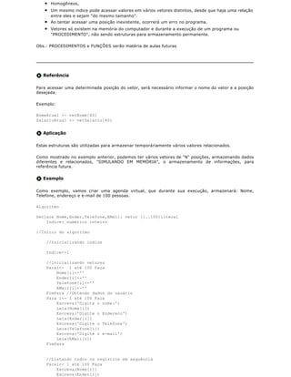 q   Homogêneos,
    q   Um mesmo indice pode acessar valores em vários vetores distintos, desde que haja uma relação
        entre eles e sejam "do mesmo tamanho".
    q   Ao tentar acessar uma posição inexistente, ocorrerá um erro no programa.
    q   Vetores só existem na memória do computador e durante a execução de um programa ou
        "PROCEDIMENTO", não sendo estruturas para armazenamento permanente.

Obs.: PROCEDIMENTOS e FUNÇÕES serão matéria de aulas futuras




   Referência

Para acessar uma determinada posição do vetor, será necessário informar o nome do vetor e a posição
desejada.

Exemplo:

NomeAtual <- vetNome[40]
SalarioAtual <- vetSalario[40]


   Aplicação

Estas estruturas são utilizadas para armazenar temporáriamente vários valores relacionados.

Como mostrado no exemplo anterior, podemos ter vários vetores de "N" posições, armazenando dados
diferentes e relacionados, "SIMULANDO EM MEMÓRIA", o armazenamento de informações, para
referência futura.

   Exemplo

Como exemplo, vamos criar uma agenda virtual, que durante sua execução, armazenará: Nome,
Telefone, endereço e e-mail de 100 pessoas.

Algoritmo

Declare Nome,Ender,Telefone,EMail: vetor [1..100]literal
    Indice: numérico inteiro

//Início do algoritmo

    //Inicializando indice

    Indice<-1

    //Inicializando vetores
    Parai<- 1 até 100 Faça
        Nome[i]<-''
        Ender[i]<-''
        Telefone[i]<-''
        EMail[i]<-''
    FimPara //Obtendo dados do usuário
    Para i<- 1 até 100 Faça
        Escreva('Digite o nome:')
        Leia(Nome[i])
        Escreva('Digite o Endereco')
        Leia(Ender[i])
        Escreva('Digite o Telefone')
        Leia(Telefone[i])
        Escreva('Digite o e-mail')
        Leia(EMail[i])
    FimPara


    //Listando todos os registros em sequência
    Parai<- 1 até 100 Faça
        Escreva(Nome[i])
        Escreva(Ender[i])
 