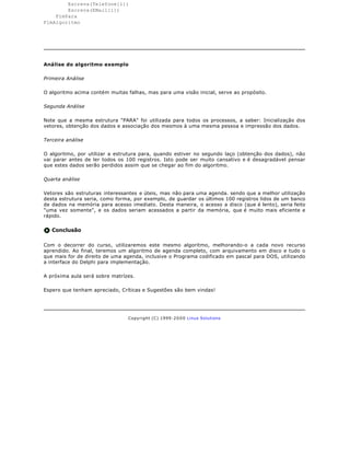 Escreva(Telefone[i])
        Escreva(EMail[i])
    FimPara
FimAlgoritmo




Análise do algoritmo exemplo

Primeira Análise

O algoritmo acima contém muitas falhas, mas para uma visão inicial, serve ao propósito.

Segunda Análise

Note que a mesma estrutura "PARA" foi utilizada para todos os processos, a saber: Inicialização dos
vetores, obtenção dos dados e associação dos mesmos à uma mesma pessoa e impressão dos dados.

Terceira análise

O algoritmo, por utilizar a estrutura para, quando estiver no segundo laço (obtenção dos dados), não
vai parar antes de ler todos os 100 registros. Isto pode ser muito cansativo e é desagradável pensar
que estes dados serão perdidos assim que se chegar ao fim do algoritmo.

Quarta análise

Vetores são estruturas interessantes e úteis, mas não para uma agenda. sendo que a melhor utilização
desta estrutura seria, como forma, por exemplo, de guardar os últimos 100 registros lidos de um banco
de dados na memória para acesso imediato. Desta maneira, o acesso a disco (que é lento), seria feito
"uma vez somente", e os dados seriam acessados a partir da memória, que é muito mais eficiente e
rápido.


   Conclusão

Com o decorrer do curso, utilizaremos este mesmo algoritmo, melhorando-o a cada novo recurso
aprendido. Ao final, teremos um algoritmo de agenda completo, com arquivamento em disco e tudo o
que mais for de direito de uma agenda, inclusive o Programa codificado em pascal para DOS, utilizando
a interface do Delphi para implementação.

A próxima aula será sobre matrízes.

Espero que tenham apreciado, Críticas e Sugestões são bem vindas!




                                 Copyright (C) 1999- 2 0 0 0 Linux Solutions
 