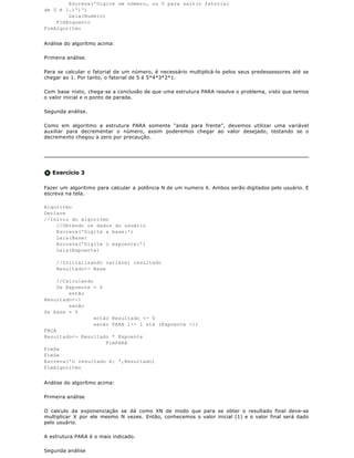 Escreva('Digite um número, ou 0 para sair(o fatorial
de 0 é 1.)')')
        Leia(Numero)
    FimEnquanto
FimAlgoritmo


Análise do algorítmo acima:

Primeira análise.

Para se calcular o fatorial de um número, é necessário multiplicá-lo pelos seus predessessores até se
chegar ao 1. Por tanto, o fatorial de 5 é 5*4*3*2*1.

Com base nisto, chega-se a conclusão de que uma estrutura PARA resolve o problema, visto que temos
o valor inicial e o ponto de parada.

Segunda análise.

Como em algoritmo a estrutura PARA somente "anda para frente", devemos utilizar uma variável
auxiliar para decrementar o número, assim poderemos chegar ao valor desejado, testando se o
decremento chegou a zero por precaução.




   Exercício 3

Fazer um algoritimo para calcular a potência N de um numero X. Ambos serão digitados pelo usuário. E
escreva na tela.

Algoritmo
Declare
//Inicio do algoritmo
    //Obtendo os dados do usuário
    Escreva('Digite a base:')
    Leia(Base)
    Escreva('Digite o expoente:')
    Leia(Expoente)

    //Inicializando variável resultado
    Resultado<- Base

     //Calculando
     Se Expoente = 0
         então
Resultado<-1
         senão
Se base = 0
                  então Resultado <- 0
                  senão PARA i<- 1 até (Expoente -1)
FAÇA
Resultado<- Resultado * Expoente
                      FimPARA
FimSe
FimSe
Escreva('O resultado é: ',Resultado)
FimAlgoritmo


Análise do algorítmo acima:

Primeira análise

O calculo da exponenciação se dá como XN de modo que para se obter o resultado final deve-se
multiplicar X por ele mesmo N vezes. Então, conhecemos o valor inicial (1) e o valor final será dado
pelo usuário.

A estrutura PARA é o mais indicado.

Segunda análise
 