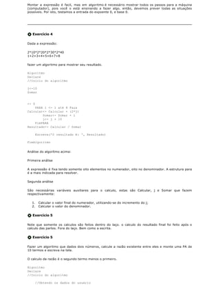 Montar a expressão é facil, mas em algoritmo é necessário mostrar todos os passos para a máquina
(computador), pois você o está ensinando a fazer algo. então, devemos prever todas as situações
possíveis. Por isto, testamos a entrada do expoente 0, e base 0.




   Exercício 4

Dada a expressão:

2*10*2*20*2*30*2*40
1+2+3+4+5+6+7+8

fazer um algoritmo para mostrar seu resultado.

Algoritmo
Declare
//Inicio do algoritmo

j<-10
Somar


<- 0
    PARA i <- 1 até 8 Faça
Calcular<- Calcular + (2*j)
        Somar<- Somar + i
        j<- j + 10
    FimPARA
Resultado<- Calcular / Somar

       Escreva('O resultado é: ', Resultado)

FimAlgoritmo


Análise do algorítmo acima:

Primeira análise

A expressão é fixa tendo somente oito elementos no numerador, oito no denominador. A estrutura para
é a mais indicada para resolver.

Segunda análise

São necessárias variáveis auxiliares para o calculo, estas são Calcular, j e Somar que fazem
respectivamente:

  1.    Calcular o valor final do numerador, utilizando-se do incremento do j;
  2.    Calcular o valor do denominador.


   Exercício 5

Note que somente os calculos são feitos dentro do laço. o calculo do resultado final foi feito após o
calculo das partes. Fora do laço. Bem como a escrita.


   Exercício 5

Fazer um algoritmo que dados dois números, calcule a razão existente entre eles e monte uma PA de
10 termos e escreva na tela.

O calculo da razão é o segundo termo menos o primeiro.

Algoritmo
Declare
//Inicio do algoritmo

       //Obtendo os dados do usuário
 
