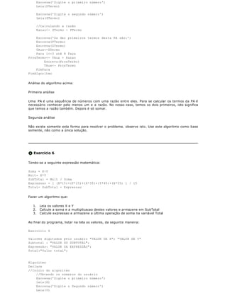 Escreva('Digite o primeiro número')
       Leia(PTermo)

       Escreva('Digite o segundo número')
       Leia(STermo)

       //Calculando a razão
       Razao<- STermo - PTermo

    Escreva('Os dez primeiros termos desta PA são:')
    Escreva(PTermo)
    Escreva(STermo)
    TAux<-STermo
    Para i<-3 até 8 Faça
ProxTermo<- TAux + Razao
        Escreva(ProxTermo)
        TAux<- ProxTermo
    FimPara
FimAlgoritmo


Análise do algorítmo acima:

Primeira análise

Uma PA é uma sequência de números com uma razão entre eles. Para se calcular os termos da PA é
necessário conhecer pelo menos um e a razão. No nosso caso, temos os dois primeiros, isto significa
que temos a razão também. Depois é só somar.

Segunda análise

Não existe somente esta forma para resolver o problema. observe isto. Use este algoritmo como base
somente, não como a única solução.




   Exercício 6

Tendo-se a seguinte expressão matemática:

Soma = X+Y
Mult= X*Y
SubTotal = Mult / Soma
Expressao = [ (X*15)+(Y*25)+(X*35)+(Y*45)+(X*55) ] / 15
Total= SubTotal + Expressao


Fazer um algoritmo que:

  1.    Leia os valores X e Y
  2.    Calcule a soma e a multiplicacao destes valores e armazene em SubTotal
  3.    Calcule expressao e armazene a última operação de soma na variável Total

Ao final do programa, listar na tela os valores, da seguinte maneira:

Exercício 6

Valores digitados pelo usuário "VALOR DE X"; "VALOR DE Y"
Subtotal : "VALOR DO SUBTOTAL";
Expressão: "VALOR DA EXPRESSÃO";
Total:"Valor total";


Algoritmo
Declare
//Inicio do algoritmo
    //Obtendo os números do usuário
    Escreva('Digite o primeiro número')
    leia(X)
    Escreva('Digite o Segundo número')
    Leia(Y)
 