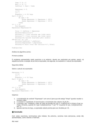 Soma <- X + Y
       Mult <- X * Y
       SubTotal <- Mult / Soma

    Expressao <- 0
    i<-15
    j<- 1
    Enquanto i <= 55 faça
Par<- J mod 2
        Se (par = 0)
            Então Expressao <- Expressao + (X*i)
            Senão Expressao <- Expressao + (Y*i)
        FimSe
i<- i + 10
    Fim Enquanto
Expressao<-Expressao/15

    Total <- SubTotal + Expressao
    Escreva('Exercicio1')
    Escreva('') //isto escreve uma linha vazia
    Escreva('') //isto escreve uma linha vazia
    Escreva('Os valores digitados pelo usuário
são:X=',X,' Y= ',Y)
    Escreva('SubTotal= ',SubTotal)
    Escreva('Expressão= ',Expressao)
    Escreva('O valor total dos calculos é:', Total)

FimAlgoritmo


Análise do algorítmo acima:

Primeira análise

O problema apresentado neste exercício e no anterior, devem ser resolvidos em partes, assim, na
sequência temos a solução da primeira expressão, da segunda, do subtotal e o calculo da expressão.

Segunda análise

Sobre o calculo da expressão:

Expressao <- 0
    i<-15
    j<- 1
    Enquanto i <= 55 faça
Par<- J mod 2
        Se (par = 0)
            Então Expressao <- Expressao + (X*i)
            Senão Expressao <- Expressao + (Y*i)
        FimSe
i<- i + 10
    Fim Enquanto
Expressao<-Expressao / 15


Vejamos:

  1.    a inicialização da variável "Expressao" com zero é para que ele esteja "limpa" quando receber o
        primeiro valor.
  2.    a variável "i" recebendo 15 servirá para o incremento dos valores 15,25,35...
  3.    a variável "Par" receberá o valor do resto da divisão de j por 2, e definirá se o número é par ou
        impar. Portanto, quando for inpar multiplicaremos "i" por "X" e quando for par, multiplicaremos
        por "Y".
  4.    quando sairmos do laço, a expressão estará pronta para ser dividida por 15.

   Conclusão

Com estes exercícios, terminamos este módulo. No próximo, veremos mais estruturas, ainda não
apresentadas, como vetores e matrizes.

Até mais!
 