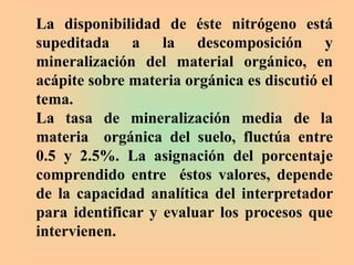 La disponibilidad de éste nitrógeno está
supeditada a la descomposición y
mineralización del material orgánico, en
acápite sobre materia orgánica es discutió el
tema.
La tasa de mineralización media de la
materia orgánica del suelo, fluctúa entre
0.5 y 2.5%. La asignación del porcentaje
comprendido entre éstos valores, depende
de la capacidad analítica del interpretador
para identificar y evaluar los procesos que
intervienen.
 