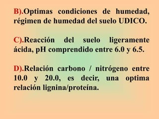 B).Optimas condiciones de humedad,
régimen de humedad del suelo UDICO.
C).Reacción del suelo ligeramente
ácida, pH comprendido entre 6.0 y 6.5.
D).Relación carbono / nitrógeno entre
10.0 y 20.0, es decir, una optima
relación lignina/proteína.
 