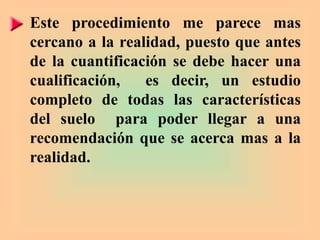 Este procedimiento me parece mas
cercano a la realidad, puesto que antes
de la cuantificación se debe hacer una
cualificación, es decir, un estudio
completo de todas las características
del suelo para poder llegar a una
recomendación que se acerca mas a la
realidad.
 